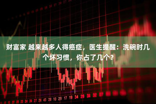 财富家 越来越多人得癌症，医生提醒：洗碗时几个坏习惯，你占了几个？
