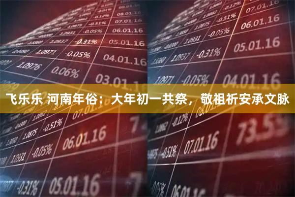 飞乐乐 河南年俗：大年初一共祭，敬祖祈安承文脉