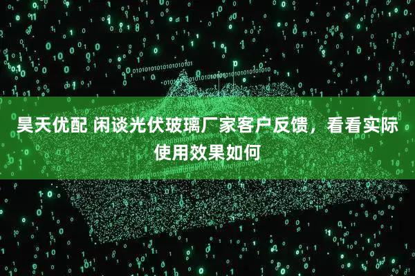 昊天优配 闲谈光伏玻璃厂家客户反馈，看看实际使用效果如何