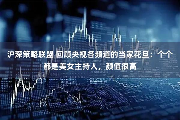 沪深策略联盟 回顾央视各频道的当家花旦：个个都是美女主持人，颜值很高