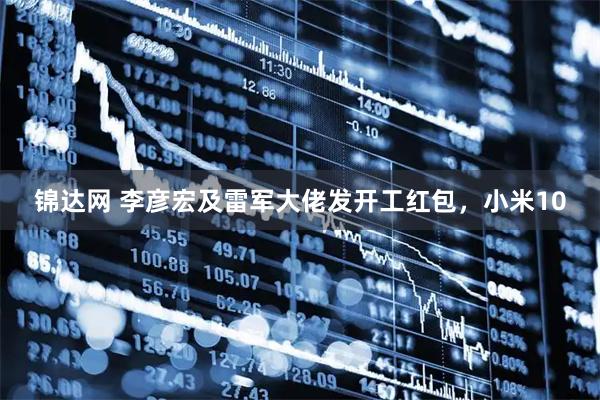 锦达网 李彦宏及雷军大佬发开工红包，小米10