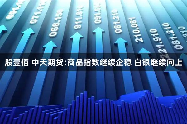 股壹佰 中天期货:商品指数继续企稳 白银继续向上