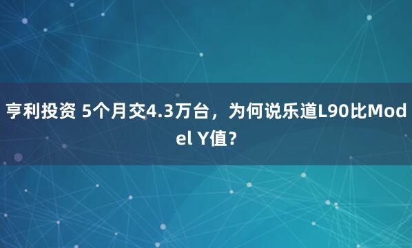 亨利投资 5个月交4.3万台，为何说乐道L90比Model Y值？