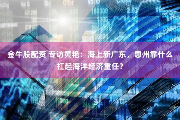 金牛股配资 专访黄艳：海上新广东，惠州靠什么扛起海洋经济重任？