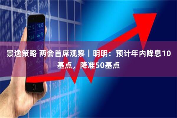 景逸策略 两会首席观察｜明明：预计年内降息10基点，降准50基点