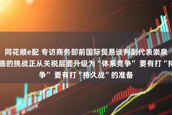 同花顺e配 专访商务部前国际贸易谈判副代表崇泉：中美关系面临的挑战正从关税层面升级为“体系竞争” 要有打“持久战”的准备
