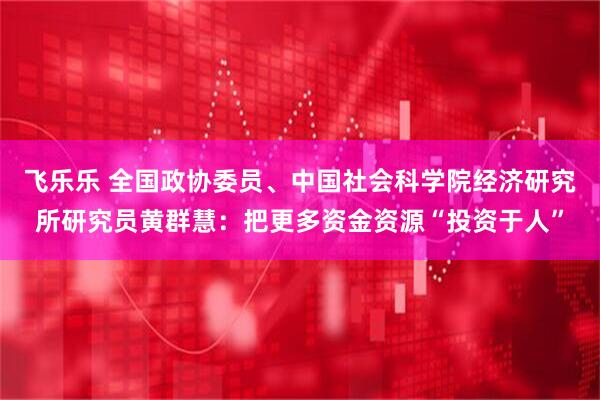 飞乐乐 全国政协委员、中国社会科学院经济研究所研究员黄群慧：把更多资金资源“投资于人”