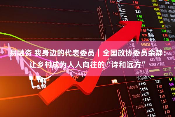 易融资 我身边的代表委员｜全国政协委员余静：让乡村成为人人向往的“诗和远方”