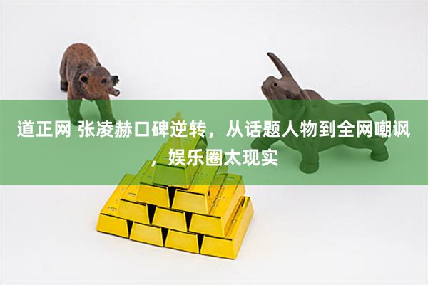 道正网 张凌赫口碑逆转，从话题人物到全网嘲讽，娱乐圈太现实