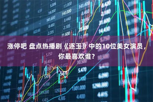 涨停吧 盘点热播剧《逐玉》中的10位美女演员，你最喜欢谁？