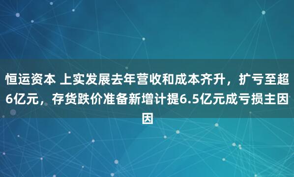 恒运资本 上实发展去年营收和成本齐升，扩亏至超6亿元，存货跌价准备新增计提6.5亿元成亏损主因