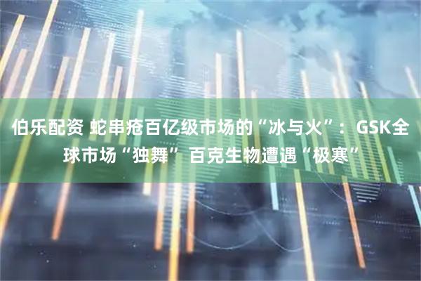 伯乐配资 蛇串疮百亿级市场的“冰与火”：GSK全球市场“独舞” 百克生物遭遇“极寒”