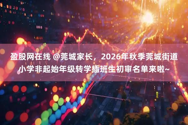 盈股网在线 @莞城家长，2026年秋季莞城街道小学非起始年级转学插班生初审名单来啦~