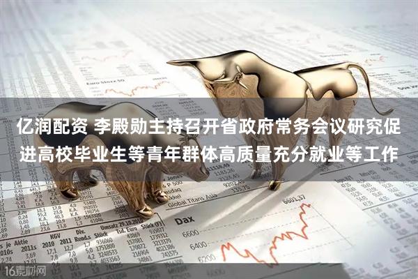 亿润配资 李殿勋主持召开省政府常务会议研究促进高校毕业生等青年群体高质量充分就业等工作