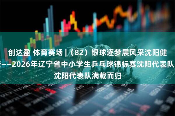 创达盈 体育赛场 |（82）银球逐梦展风采沈阳健儿创佳绩——2026年辽宁省中小学生乒乓球锦标赛沈阳代表队满载而归