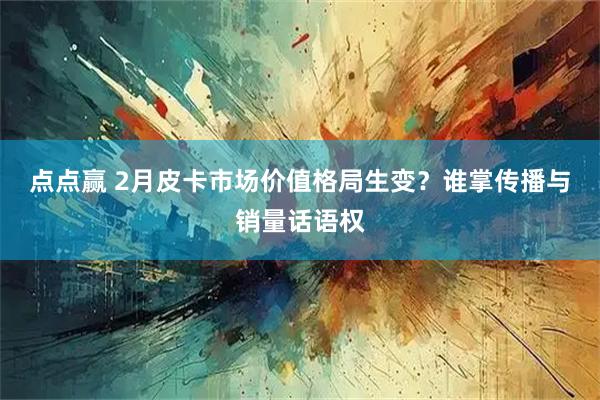 点点赢 2月皮卡市场价值格局生变？谁掌传播与销量话语权
