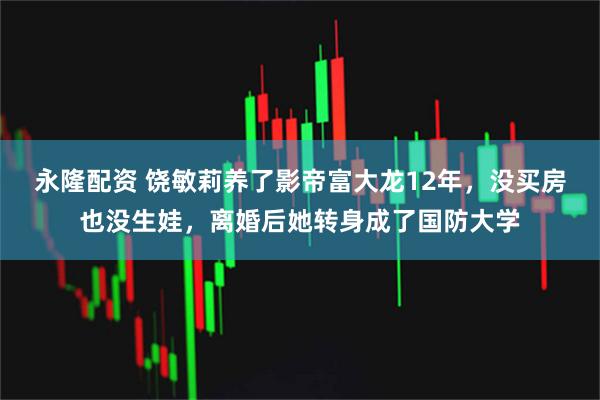 永隆配资 饶敏莉养了影帝富大龙12年，没买房也没生娃，离婚后她转身成了国防大学