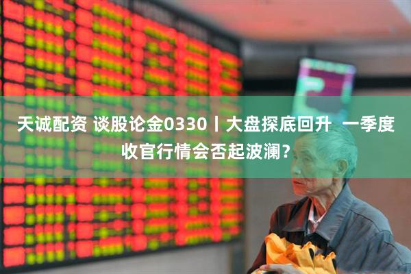 天诚配资 谈股论金0330丨大盘探底回升  一季度收官行情会否起波澜？