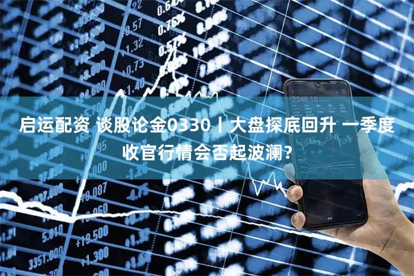 启运配资 谈股论金0330丨大盘探底回升 一季度收官行情会否起波澜？