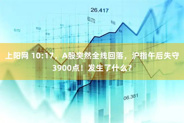 上阳网 10:17，A股突然全线回落，沪指午后失守3900点！发生了什么？