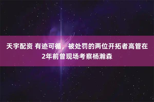 天宇配资 有迹可循，被处罚的两位开拓者高管在2年前曾现场考察杨瀚森