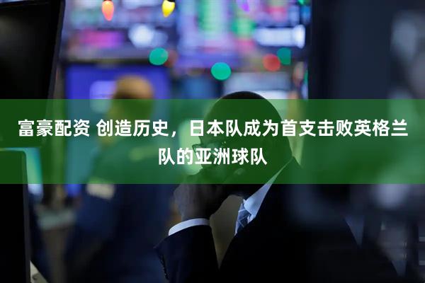 富豪配资 创造历史，日本队成为首支击败英格兰队的亚洲球队