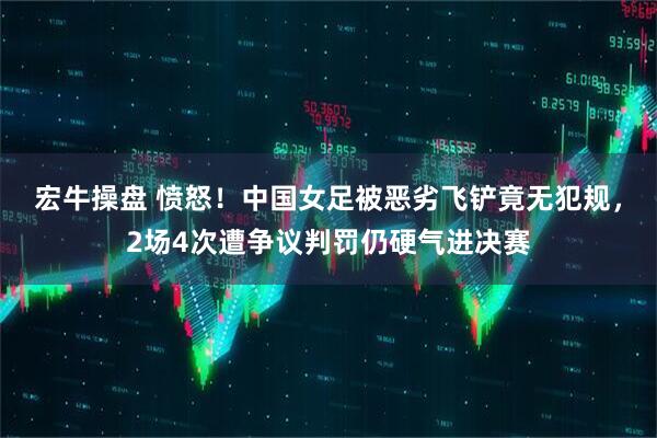 宏牛操盘 愤怒！中国女足被恶劣飞铲竟无犯规，2场4次遭争议判罚仍硬气进决赛