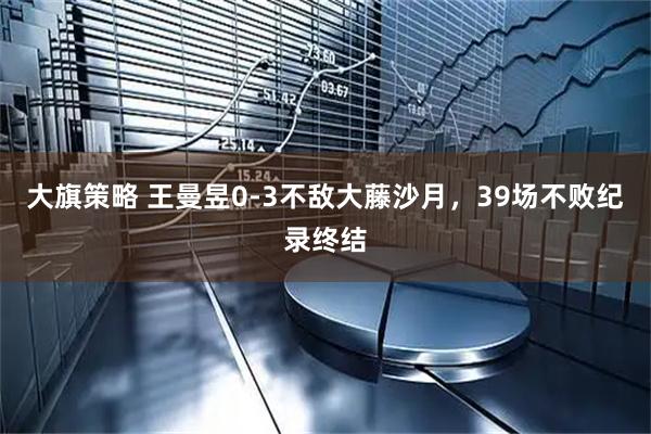 大旗策略 王曼昱0-3不敌大藤沙月，39场不败纪录终结