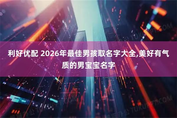 利好优配 2026年最佳男孩取名字大全,美好有气质的男宝宝名字