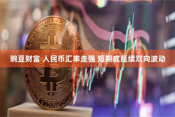 豌豆财富 人民币汇率走强 短期或延续双向波动