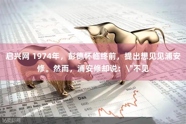启兴网 1974年，彭德怀临终前，提出想见见浦安修。然而，浦安修却说：＂不见