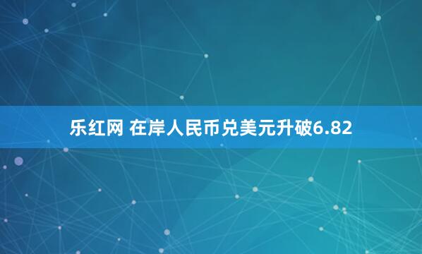 乐红网 在岸人民币兑美元升破6.82