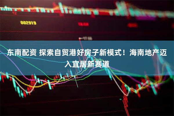 东南配资 探索自贸港好房子新模式!海南地产迈入宜居新赛道