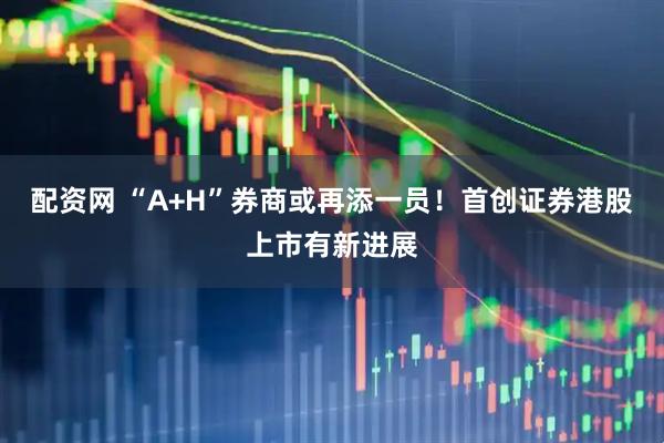 配资网 “A+H”券商或再添一员！首创证券港股上市有新进展