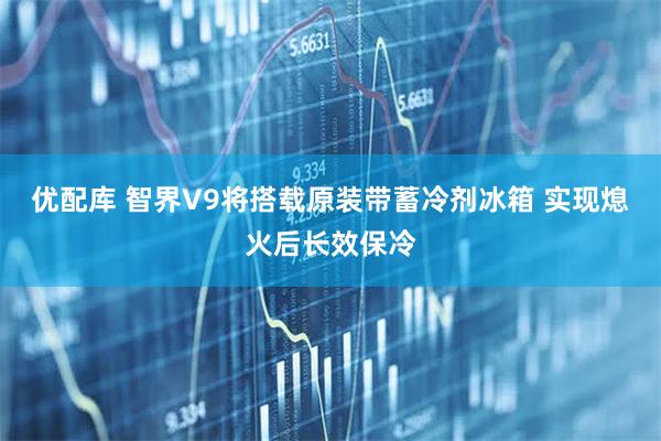 优配库 智界V9将搭载原装带蓄冷剂冰箱 实现熄火后长效保冷