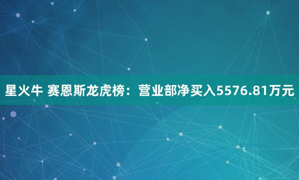 星火牛 赛恩斯龙虎榜：营业部净买入5576.81万元