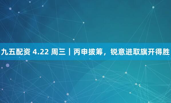 九五配资 4.22 周三｜丙申拔筹，锐意进取旗开得胜