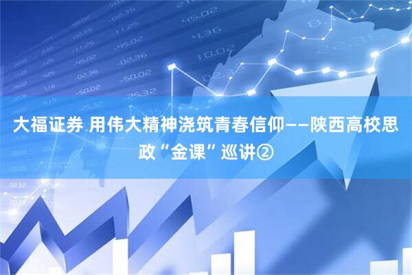 大福证券 用伟大精神浇筑青春信仰——陕西高校思政“金课”巡讲②