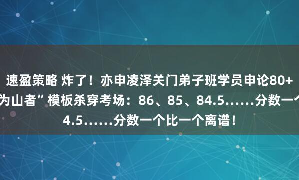 速盈策略 炸了！亦申凌泽关门弟子班学员申论80+遍地开花，“为山者”模板杀穿考场：86、85、84.5……分数一个比一个离谱！