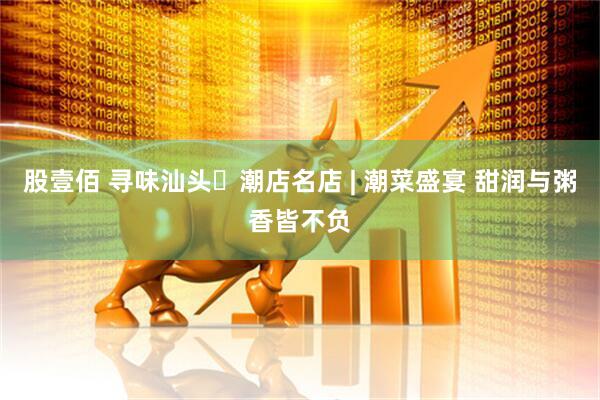 股壹佰 寻味汕头・潮店名店 | 潮菜盛宴 甜润与粥香皆不负