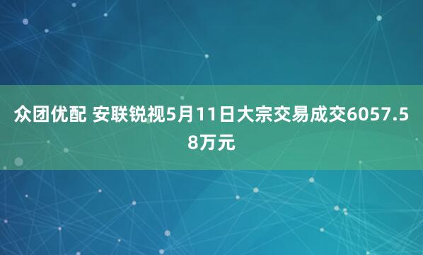 众团优配 安联锐视5月11日大宗交易成交6057.58万元