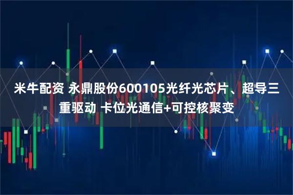 米牛配资 永鼎股份600105光纤光芯片、超导三重驱动 卡位光通信+可控核聚变