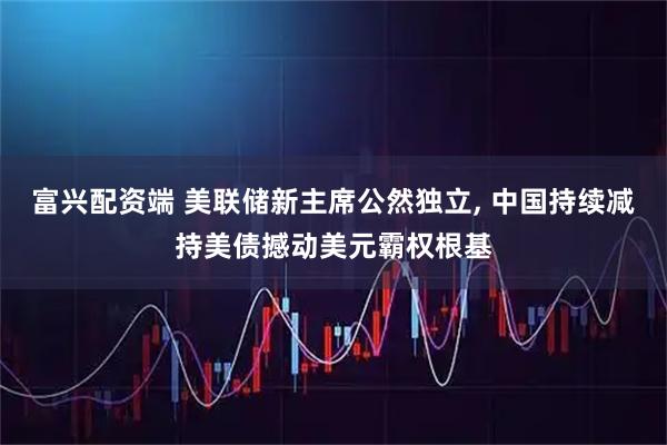 富兴配资端 美联储新主席公然独立, 中国持续减持美债撼动美元霸权根基