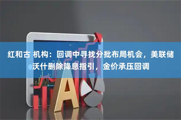 红和古 机构：回调中寻找分批布局机会，美联储沃什删除降息指引，金价承压回调