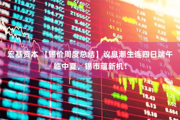 宏基资本 【锡价周度总结】议息潮生连四日端午临中夏，锡市蕴新机！
