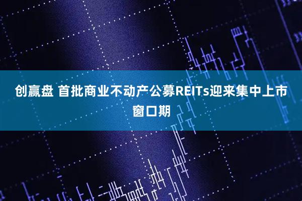 创赢盘 首批商业不动产公募REITs迎来集中上市窗口期
