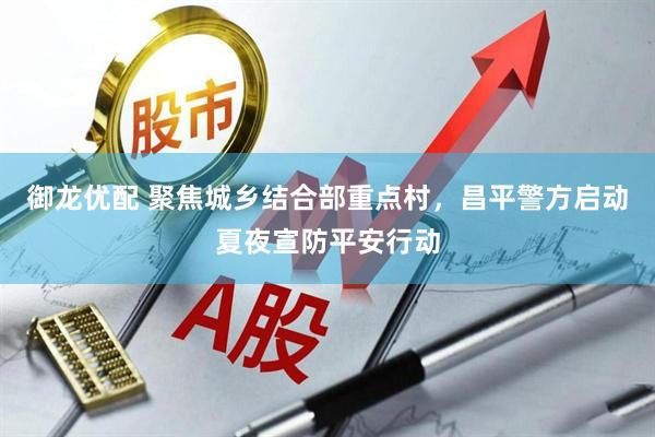 御龙优配 聚焦城乡结合部重点村，昌平警方启动夏夜宣防平安行动