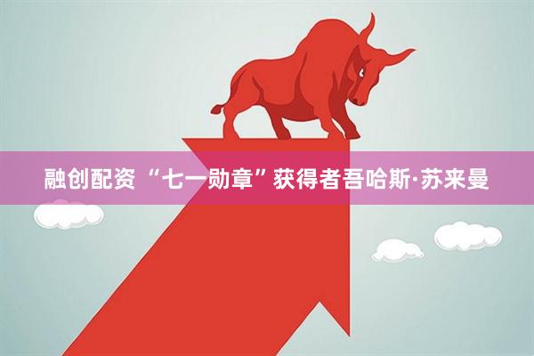 融创配资 “七一勋章”获得者吾哈斯·苏来曼