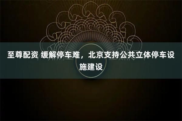 至尊配资 缓解停车难，北京支持公共立体停车设施建设