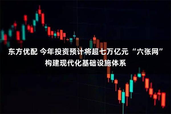 东方优配 今年投资预计将超七万亿元 “六张网”构建现代化基础设施体系